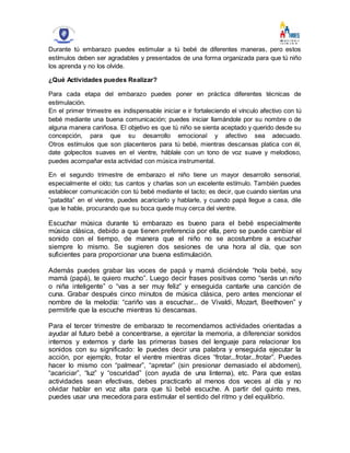 Durante tú embarazo puedes estimular a tú bebé de diferentes maneras, pero estos
estímulos deben ser agradables y presentados de una forma organizada para que tú niño
los aprenda y no los olvide.
¿Qué Actividades puedes Realizar?
Para cada etapa del embarazo puedes poner en práctica diferentes técnicas de
estimulación.
En el primer trimestre es indispensable iniciar e ir fortaleciendo el vínculo afectivo con tú
bebé mediante una buena comunicación; puedes iniciar llamándole por su nombre o de
alguna manera cariñosa. El objetivo es que tú niño se sienta aceptado y querido desde su
concepción, para que su desarrollo emocional y afectivo sea adecuado.
Otros estímulos que son placenteros para tú bebé, mientras descansas platica con él,
date golpecitos suaves en el vientre, háblale con un tono de voz suave y melodioso,
puedes acompañar esta actividad con música instrumental.
En el segundo trimestre de embarazo el niño tiene un mayor desarrollo sensorial,
especialmente el oído; tus cantos y charlas son un excelente estímulo. También puedes
establecer comunicación con tú bebé mediante el tacto; es decir, que cuando sientas una
”patadita” en el vientre, puedes acariciarlo y hablarle, y cuando papá llegue a casa, dile
que le hable, procurando que su boca quede muy cerca del vientre.
Escuchar música durante tú embarazo es bueno para el bebé especialmente
música clásica, debido a que tienen preferencia por ella, pero se puede cambiar el
sonido con el tiempo, de manera que el niño no se acostumbre a escuchar
siempre lo mismo. Se sugieren dos sesiones de una hora al día, que son
suficientes para proporcionar una buena estimulación.
Además puedes grabar las voces de papá y mamá diciéndole “hola bebé, soy
mamá (papá), te quiero mucho”. Luego decir frases positivas como “serás un niño
o niña inteligente” o “vas a ser muy feliz” y enseguida cantarle una canción de
cuna. Grabar después cinco minutos de música clásica, pero antes mencionar el
nombre de la melodía: “cariño vas a escuchar... de Vivaldi, Mozart, Beethoven” y
permitirle que la escuche mientras tú descansas.
Para el tercer trimestre de embarazo te recomendamos actividades orientadas a
ayudar al futuro bebé a concentrarse, a ejercitar la memoria, a diferenciar sonidos
internos y externos y darle las primeras bases del lenguaje para relacionar los
sonidos con su significado: le puedes decir una palabra y enseguida ejecutar la
acción, por ejemplo, frotar el vientre mientras dices “frotar...frotar...frotar”. Puedes
hacer lo mismo con “palmear”, “apretar” (sin presionar demasiado el abdomen),
“acariciar”, “luz” y “oscuridad” (con ayuda de una linterna), etc. Para que estas
actividades sean efectivas, debes practicarlo al menos dos veces al día y no
olvidar hablar en voz alta para que tú bebé escuche. A partir del quinto mes,
puedes usar una mecedora para estimular el sentido del ritmo y del equilibrio.
 