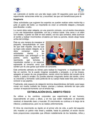 sol, cubriendo el vientre con una tela negra cada 30 segundos para que el bebé
experimente variaciones entre luz y oscuridad, las que son beneficiosas para él.
Imaginería
Otras actividades que sugieren los expertos se pueden realizar entre madre-hijo o
junto al padre del bebé. Lo importante es crear un ambiente relajado y tranquilo
para llevarlas a cabo.
La mamá debe estar relajada, en una posición cómoda, con el vientre descubierto
y con una temperatura agradable, con luz y música suave. Una cama o un sillón
son ideales. Cuando se esté en ese estado, con los ojos cerrados, debe acariciar
el vientre y realizar movimientos circulares por toda su pancita, desde abajo hasta
arriba del ombligo.
Ésta es una manera de masajear al
pequeño, tranquilizándolo en caso
de que esté inquieto. Una vez que
se logre este estado relajado, se le
debe conversar sobre las
actividades diarias y los
sentimientos que embargan a los
padres, cómo aguardan su
nacimiento, qué temores e
inquietudes sienten y, en especial,
expresarle el inmenso amor que
sienten por él y las ganas que tienen de conocerlo.
Este ambiente calmado es idóneo para realizar la imaginería –o visualización– del
hijo en camino. Se le puede imaginar acostadito y arropado, o en los brazos,
apegado al cuerpo de sus progenitores, viendo cómo los latidos del corazón de la
madre o padre lo arrullan. Es posible además imaginarlo dentro del vientre, cómo
va creciendo y formando cada partecita de su cuerpo hasta estar listo para nacer y
conocer a sus papitos.
Finalmente, este espacio de relajación termina despidiéndose del bebé, para luego
mover con mucho cuidado los brazos, piernas y cabeza, abriendo los ojos para
concluir el especial momento con el amado hijo.
ESTIMULACIÓN EN EL AMBITO FÍSICO
Se refiere a los cambios corporales que experimenta el ser humano,
especialmente en peso y altura, y en los que están implicados el desarrollo
cerebral, el desarrollo óseo y muscular. El crecimiento es continuo a lo largo de la
infancia y adolescencia, pero no se realiza uniformemente.
El ritmo de crecimiento es rápido en el primer año de vida, a partir del segundo
año muestra un patrón más lineal y estable, hasta la pubertad, el recién nacido
tiene proporciones corporales que difieren notablemente de los lactantes, niños y
 