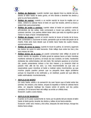 Reflejo de Babinsky: cuando sienten que alguien toca su planta del pie,
desde el talón hasta el dedo gordo, el niño tiende a levantar los dedos y
girar su pie hacia adentro.
 Reflejo de mamar: cuando a un recién nacido le tocan la mejilla con un
dedo, volverá la cabeza hacia el lado en que fue tocado, abrirá su boca y
estará listo para amamantar.
 Reflejo de andar o caminar: cuando alzas al bebé en posición vertical,
afirmándolo de las axilas, éste comenzará a mover sus patitas, como si
quisiera caminar. Los padres deben tener claro que esto no significa que el
menor lo vaya a hacer inmediatamente.
 Reflejo de chupar: cuando al recién nacido le tocan el borde de la boca,
éste comenzará a succionar el dedo, pensando que se trata del pezón de la
madre. Este acto dura desde que el bebé nace hasta los cuatro meses,
aproximadamente.
 Reflejo de cerrar la mano: cuando le tocan la palma, la cerrará y agarrará
los dedos de quien lo está haciendo. Este reflejo dura entre los tres y los
seis meses de vida.
 Reflejo tónico de la nuca: se puede comprobar este reflejo al poner al
recién nacido de espalda, el bebé girará la cabeza hacia un lado mientras
mantiene estirada la pierna y el brazo de ese costado; en tanto, mantendrá
dobladas las extremidades del otro lado. No siempre aparece en el primer
día, puede presentarse incluso a los dos meses y su duración total no
pasará más allá de los seis. Lo más recomendable es que sea un
especialista quien incentive al bebé a realizar estos movimientos, ya que
muchos papás pueden pensar que su pequeño tiene algún problema
porque no responde a los estímulos y, en realidad, puede ser que ellos lo
están estimulando incorrectamente.
 REFLEJO DE MORO
Un ruido fuerte, súbito o la sensación de caer hacen que el bebé estire las
piernas, los brazos y los dedos, arquea la espalda e inclina la cabeza hacia
atrás, en seguida repliega los brazos sobre el pecho con los puños
cerrados. En la tercera fase del reflejo se emite un chillido leve.
Duración: cuatro a seis meses.
 REFLEJO DE BABINSKI
Cuando se le pasa suavemente la mano por la planta del pie desde el talón
hasta el dedo gordo, levanta los dedos y voltea el pie hacia adentro.
Duración: entre seis meses y dos años, después de este tiempo, recoge los
dedos hacia abajo.
 