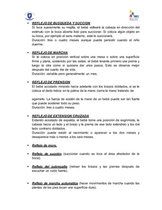  REFLEJO DE BUSQUEDA Y SUCCION
Si toca suavemente su mejilla, el bebé volteará la cabeza en dirección del
estímulo con la boca abierta listo para succionar. Si coloca algún objeto en
su boca, por ejemplo el seno materno, este lo succionará.
Duración: tres o cuatro meses aunque puede persistir cuando el niño
duerme.
 REFLEJO DE MARCHA
Si le coloca en posición vertical sobre una mesa o sobre una superficie
firme y plana, sostenido por las axilas, el bebé levanta primero una pierna y
luego la otra como si quisiera dar unos pasos. Esto se observa mejor
después del cuarto día de vida.
Duración: variable pero generalmente un mes.
 REFLEJO DE PRENSION
El bebé acostado mirando hacia adelante con los brazos doblados, si se le
coloca el dedo índice en la palma de la mano cierra la mano tratando de
agarrarlo. La fuerza de sostén de la mano de un bebé puede ser tan fuerte
que puede sostener todo su peso.
Duración: tres o cuatro meses.
 REFLEJO DE EXTENSION CRUZADA
Estando acostado de espalda, el bebé toma una posición de esgrimista, la
cabeza hacia un lado y el brazo y la pierna de ese lado extendido y los del
lado contrario doblados.
Duración: puede existir al nacimiento o aparecer a los dos meses y
desaparece más o menos a los seis meses.
 Reflejo de moro.
 Reflejo de succión (succionar cuando se toca el área alrededor de la
boca).
 Reflejo del sobresalto (retraer los brazos y las piernas después de
escuchar un ruido fuerte).
 Reflejo de marcha automática (hacer movimientos de marcha cuando las
plantas de los pies tocan una superficie dura).
 