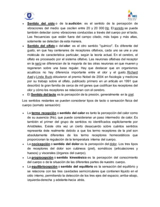  Sentido del oído o de la audición: es el sentido de la percepción de
vibraciones del medio que oscilen entre 20 y 20 000 Hz. El sonido se puede
también detectar como vibraciones conducidas a través del cuerpo por el tacto.
Las frecuencias que están fuera del campo citado, más bajas y más altas,
solamente se detectan de esta manera.
 Sentido del olfato o del olor: es el otro sentido "químico". Es diferente del
gusto, en que hay centenares de receptores olfativos, cada uno se une a una
molécula de característica particular, según la teoría actual. En el cerebro, el
olfato es procesado por el sistema olfativo. Las neuronas olfativas del receptor
en la nariz se diferencian de la mayoría de las otras neuronas en que mueren y
regeneran sobre una base regular. Hay que destacar que en organismos
acuáticos no hay diferencia importante entre el olor y el gusto. Richard
Axel y Linda Buck obtuvieron el premio Nobel de 2004 en fisiología y medicina
por su trabajo sobre el olfato, publicado primero en un artículo en 1991 que
describió la gran familia de cerca de mil genes que codifican los receptores del
olor y cómo los receptores se relacionan con el cerebro.
 El Sentido del tacto es la percepción de la presión, generalmente en la piel.
Los sentidos restantes se pueden considerar tipos de tacto o sensación física del
cuerpo (somato sensación):
 La termo recepción o sentido del calor es tanto la percepción del calor como
de su ausencia (frío), que puede considerarse un paso intermedio de calor. Es
también el primer del grupo de sentidos no identificados explícitamente por
Aristóteles. Existe otra vez un cierto desacuerdo sobre cuántos sentidos
representa éste realmente debido a que los termo receptores de la piel son
absolutamente diferentes de los termo receptores homeostáticos que
proporcionan la regulación de la temperatura interna del cuerpo.
 La nocicepción o sentido del dolor es la percepción del dolor. Los tres tipos
de receptores del dolor son cutáneos (piel), somáticos (articulaciones y
huesos) y viscerales (órganos del cuerpo).
 La propiocepción o sentido kinestésico es la percepción del conocimiento
del cuerpo o de la situación de las diferentes partes de nuestro cuerpo.
 La equilibriocepción o sentido del equilibrio es la sensación del equilibrio y
se relaciona con las tres cavidades semicirculares que contienen líquido en el
oído interno, permitiendo la detección de los tres ejes del espacio; arriba-abajo,
izquierda-derecha y adelante-hacia atrás.
 