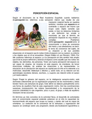 PERCEPCIÓN ESPACIAL
Según el diccionario de la Real Academia Española cuando hablamos
de percepción nos referimos a una sensación interior que resulta de una
impresión material hecha en nuestros
sentidos; mientras que espacio es un
continente o espacio del mismo que
ocupa cada objeto sensible que
existe; si bien no debemos limitarnos
a una definición tan simple e
inconcreta ya que el término de
percepción espacial es muy amplio y
complejo. Podríamos
definir percepción espacial como el
conocimiento o toma de conciencia
del medio y sus alrededores; es decir,
la toma de conciencia del sujeto, de
su situación y de sus posibles
situaciones en el espacio que le rodea (mide el espacio con su cuerpo), su entorno
y los objetos que en él se encuentran. (Según Wallon cit. por Romero, 1994). Por
ello podemos referirnos al espacio y a su percepción en otro sentido más amplio
que el de la propia definición y abarcar el espacio como aquello que nos rodea: los
objetos, los elementos, las personas. Tener una buena percepción del espacio es
ser capaz de situarse, de moverse en este espacio, de orientarse, de tomar
direcciones múltiples, de analizar las situaciones y de representarlas. La
educación de la percepción del espacio es capital para el niño en lo referente a su
motricidad, desarrollo intelectual o afectivo y, sobre todo, en su relación con los
aprendizajes escolares (lectura, escritura...) y supone una relación entre el cuerpo
y el medio exterior.
Según Piaget la génesis del espacio, en la inteligencia sensorio-motriz, está
dominada enteramente por la organización progresiva de los movimientos y éstos
tienden hacia una estructura de grupo. Este último se elabora gradualmente como
una forma de equilibrio final de esta organización motriz. Son las coordinaciones
sucesivas (composición), los rodeos (asociatividad) y la conservación de la
posición (identidad) lo que engendra, poco a poco, el grupo, a título de equilibrio
necesario de las acciones.
En términos ya más concretos de la actividad física, el desarrollo de actividades
para el conocimiento espacial pretende potenciar en el niño la capacidad de
reconocimiento del espacio que ocupa su cuerpo, y dentro del cual es capaz de
orientarse. La evolución de la conciencia de la estructura y organización del
espacio se construye sobre una progresión, desde una localización egocéntrica a
 