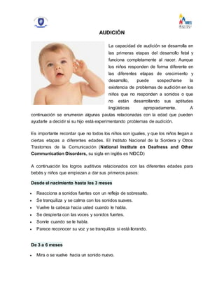 AUDICIÓN
La capacidad de audición se desarrolla en
las primeras etapas del desarrollo fetal y
funciona completamente al nacer. Aunque
los niños responden de forma diferente en
las diferentes etapas de crecimiento y
desarrollo, puede sospecharse la
existencia de problemas de audición en los
niños que no responden a sonidos o que
no están desarrollando sus aptitudes
lingüísticas apropiadamente. A
continuación se enumeran algunas pautas relacionadas con la edad que pueden
ayudarle a decidir si su hijo está experimentando problemas de audición.
Es importante recordar que no todos los niños son iguales, y que los niños llegan a
ciertas etapas a diferentes edades. El Instituto Nacional de la Sordera y Otros
Trastornos de la Comunicación (National Institute on Deafness and Other
Communication Disorders, su sigla en inglés es NIDCD)
A continuación los logros auditivos relacionados con las diferentes edades para
bebés y niños que empiezan a dar sus primeros pasos:
Desde el nacimiento hasta los 3 meses
 Reacciona a sonidos fuertes con un reflejo de sobresalto.
 Se tranquiliza y se calma con los sonidos suaves.
 Vuelve la cabeza hacia usted cuando le habla.
 Se despierta con las voces y sonidos fuertes.
 Sonríe cuando se le habla.
 Parece reconocer su voz y se tranquiliza si está llorando.
De 3 a 6 meses
 Mira o se vuelve hacia un sonido nuevo.
 