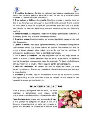 2. Diversificar las tareas. Cambiar de materia o asignatura de estudio cada cierto
tiempo. Los cambios ayudan a iniciar el proceso de atención y así el niño podrá
mantener la concentración por más tiempo.
3. Crear rutinas y hábitos de estudio. Conviene empezar a estudiar todos los
días a una hora fija para conseguir un buen rendimiento cerebral. Si una persona
se acostumbra a hacer el esfuerzo de concentrarse todos los días a la misma
hora, al cabo de unos días logrará que su mente se concentre con más facilidad a
esa hora.
4. Marcar tiempos. Es necesario establecer un tiempo para realizar cada tarea o
actividad y que se exija realizarla en el tiempo previsto.
5. Organizar tareas. Conviene realizar las tareas más difíciles cuando el niño esté
más descansado.
6. Centrar la mente. Para estar a pleno rendimiento, la concentración requiere un
calentamiento previo, que puede consistir en dedicar unos minutos (no más de
cinco) a tachar algunas letras (elegir alguna) de una hoja de periódico. A
continuación, puede pasar a hacer la actividad programada.
7. Trazar metas y objetivos. Es muy importante que el niño tenga claras las
metas a alcanzar. Cuando queremos algo de verdad y con fuerza, movilizamos
muchos de nuestros recursos para tratar de alcanzarlo. Por tanto, si el niño tiene
claro su objetivo en el estudio, más de su parte pondrá para conseguirlo.
8. Intercalar descansos. El proceso de atención sigue una curva que suele
decaer con el tiempo. Por ello, es conveniente intercalar descansos para recuperar
la concentración.
9. Sintetizar y resumir. Resumir mentalmente lo que se ha escuchado durante
una explicación y apuntar con frases cortas los detalles de más interés es una
buena técnica para ejercitar la atención.
RELACIONES CON LOS OTROS
Entre el tercer y el séptimo años de edad, los niños
empiezan a aproximarse, pero siguen siendo
incapaces de una colaboración continuada entre ellos.
Fase de aislamiento: (hasta más o menos los 4 años)
el niño prefiere la compañía del adulto, lo que va a
disminuir progresivamente a partir del momento en
que el niño descubre los placeres de la relación entre
 