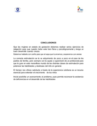 CONCLUSIONES
Que las mujeres en estado de gestación debemos realizar varios ejercicios de
relajación para que nuestro bebe este bien física y psicológicamente y tenga un
buen desarrollo cuando crezca.
Debemos hablarle con cariño para que el sepa que lo amamos y esperamos con ansias
La correcta estimulación se la va adquiriendo de poco a poco en el caso de los
padres de familia, pero siempre con la ayuda o supervisión de un profesional para
que le guie en este maravilloso mundo de las distintas clases de estimulación para
potenciar las habilidades y destrezas del niño en general.
El tiempo nos ofrece sabiduría a través de la experiencia cotidiana es un recurso
esencial para entender el crecimiento de los niños
Inicial posibilita un acercamiento al problema, pues permite reconocer la existencia
de deficiencias en el desarrollo de las habilidades
 