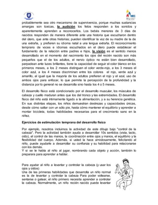 probablemente sea otro mecanismo de supervivencia, porque muchas sustancias
amargas son toxicas, la audición los fetos responden a los sonidos y
aparentemente aprenden a reconocerlos. Los bebés menores de 3 días de
nacidos responden de manera diferente ante una historia que escucharon dentro
del útero, que ante otras historias; pueden identificar la voz de su madre de la de
una extraña, y prefieren su idioma natal a una lengua extraña. El reconocimiento
temprano de voces e idiomas escuchados en el útero puede establecer el
fundamento de la relación entre padres e hijos, la visión es el sentido menos
desarrollado en el momento del nacimiento los ojos del recién nacido son más
pequeños que el de los adultos, el nervio óptico no están bien desarrollado,
parpadean ante luces brillantes, tiene la capacidad de seguir el color blanco en los
primeros meses, a los 2 meses distinguen el color verde-rojo, a los 3 meses el
color azul, a los 4 meses discriminan entre los colores el rojo, verde azul y
amarillo, al igual que la mayoría de los adultos prefieren el rojo y el azul, uso de
ambos ojos para enfocar, lo que permite la percepción de la profundidad y la
distancia por lo general no se desarrolla sino hasta los 4 o 5 meses.
El desarrollo físico está condicionado por el desarrollo muscular, los músculos de
cabeza y cuello maduran antes que los del tronco y las extremidades. El desarrollo
físico del niño está íntimamente ligado a la alimentación, y a su herencia genética.
En sus distintas etapas, los niños demuestran destrezas y capacidades únicas,
desde cómo saltar con un sólo pie, hasta cómo mantener el equilibrio y aprender a
montar bicicleta, todas habilidades necesarias para el crecimiento sano en la
niñez.
Ejercicios de estimulación temprana del desarrollo físico
Por ejemplo, nosotros incluimos la actividad de este dibujo bajo "control de la
cabeza". Pero la actividad también ayuda a desarrollar 10s sentidos (vista, tacto,
oído), el control de las manos, la coordinación entre ojos y manos, el equilibrio y la
flexibilidad del cuerpo. Además, si usted la hace amistosamente, felicitando al
niño, puede ayudarle a desarrollar su confianza y su habilidad para relacionarse
con los demás.
Y si se le habla al niño al jugar, nombrando cada objeto y acción, también lo
preparara para aprender a hablar.
Para ayudar al niño a levantar y controlar la cabeza (y usar los
ojos y oídos)
Una de las primeras habilidades que desarrolla un niño normal
es la de levantar y controlar la cabeza Para poder voltearse,
sentarse o gatear, el niño primero necesita aprender a controlar
la cabeza. Normalmente, un niño recién nacido puede levantar
 