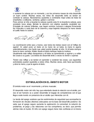 o sostener la cabeza por un momento, y en los primeros meses de vida desarrolla
un buen control. Muchas veces, los niños de desarrollo lento se tardan en
controlar la cabeza. Necesitamos ayudarles a controlarla mejor antes de tratar de
enseñarles a voltearse, sentarse, gatear o caminar.
Para animar al niño a levantar la cabeza cuando esta Si no levanta la cabeza, para
acostado boca abajo, llámele la atención con objetos ayudarle, acuéstelo así.
Empújele de colores brillantes, que hagan sonidos curiosos o alegres firmemente
los músculos a cada lado de la columna y vaya bajando despacio la mano desde
el cuello hasta la cadera.
La coordinación entre ojos y manos, casi todos los bebes nacen con el 'reflejo de
agarre'. Si usted pone un dedo en la mano de un bebe, la mano lo agarra
automáticamente y tan fuerte que usted podría levantar al niño. Si él bebe siempre
tiene la mano cerrada, frótele desde el dedo meñique hasta la muñeca.
Usualmente este reflejo desaparece y él bebe va aprendiendo a agarrar y a soltar
las cosas a su gusto. Los bebes de desarrollo lento a veces no tienen o apenas
Tienen ese reflejo y se tardan en aprender a sostener las cosas. Las siguientes
actividades pueden ayudarles a estos niños. Muchas veces, esto hace que levante
y abra la mano y que le agarre el dedo.
ESTIMULACIÓN EN EL ÁMBITO MOTOR
El ámbito motor es el movimiento y el tono muscular.
El desarrollo motor del niño hay que entenderlo desde la relación con el adulto, por
eso el ser humano va a poder desarrollar el bagaje de competencias con el que
llega a este mundo en presencia de un adulto que interactúa con él.
La teoría del apego sostiene que los sentimientos de seguridad que acompañan la
formación de vínculos afectivos adecuados son la base del desarrollo posterior. Se
sabe que el apego seguro aumenta la exploración, la curiosidad, la solución de
problemas, el juego y las relaciones con los compañeros, es decir, que permite
abrirse más al mundo. El niño con apego seguro tiene más confianza en sí mismo
 