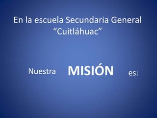 En la escuela Secundaria General
          “Cuitláhuac”



   Nuestra   MISIÓN         es:
 