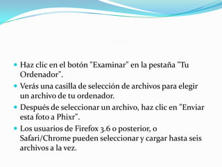  Haz clic en el botón "Examinar" en la pestaña "Tu
Ordenador".
Verás una casilla de selección de archivos para elegir
un archivo de tu ordenador.
Después de seleccionar un archivo, haz clic en "Enviar
esta foto a Phixr".
Los usuarios de Firefox 3.6 o posterior, o
Safari/Chrome pueden seleccionar y cargar hasta seis
archivos a la vez.