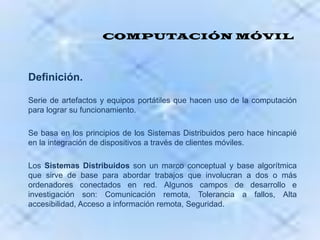 COMPUTACIÓN MÓVILDefinición.Serie de artefactos y equipos portátiles que hacen uso de la computación para lograr su funcionamiento.Se basa en los principios de los Sistemas Distribuidos pero hace hincapié en la integración de dispositivos a través de clientes móviles. Los Sistemas Distribuidos son un marco conceptual y base algorítmica que sirve de base para abordar trabajos que involucran a dos o más ordenadores conectados en red. Algunos campos de desarrollo e investigación son: Comunicación remota, Tolerancia a fallos, Alta accesibilidad, Acceso a información remota, Seguridad.