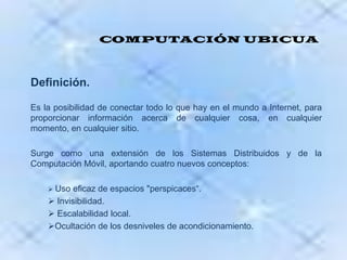 COMPUTACIÓN UBICUADefinición.Es la posibilidad de conectar todo lo que hay en el mundo a Internet, para proporcionar información acerca de cualquier cosa, en cualquier momento, en cualquier sitio.Surge como una extensión de los Sistemas Distribuidos y de la Computación Móvil, aportando cuatro nuevos conceptos: Uso eficaz de espacios "perspicaces“. 