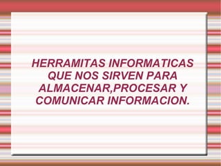 HERRAMITAS INFORMATICAS
QUE NOS SIRVEN PARA
ALMACENAR,PROCESAR Y
COMUNICAR INFORMACION.
 