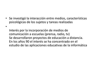 • Se investigó la interacción entre medios, características
psicológicas de los sujetos y tareas realizadas
•
Interés por la incorporación de medios de
comunicación a escuelas (prensa, radio, tv)
Se desarrollaron proyectos de educación a distancia.
En los años 90 el interés se ha concentrado en el
estudio de las aplicaciones educativas de la informática
 