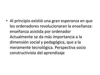 • Al principio existió una gran esperanza en que
los ordenadores revolucionaran la enseñanza:
enseñanza asistida por ordenador
Actualmente se da más importancia a la
dimensión social y pedagógica, que a la
meramente tecnológica. Perspectiva socio
constructivista del aprendizaje
 