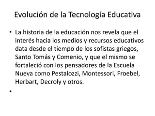 Evolución de la Tecnología Educativa
• La historia de la educación nos revela que el
interés hacia los medios y recursos educativos
data desde el tiempo de los sofistas griegos,
Santo Tomás y Comenio, y que el mismo se
fortaleció con los pensadores de la Escuela
Nueva como Pestalozzi, Montessori, Froebel,
Herbart, Decroly y otros.
•
 