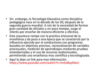 • Sin embargo, la Tecnología Educativa como disciplina
pedagógica nace en la década de los 50, después de la
segunda guerra mundial. A raíz de la necesidad de formar
gran cantidad de oficiales y en poco tiempo, surge el
interés por enseñar de manera eficiente y efectiva.
• Esta coyuntura rompe con la practica artesanal de la
enseñanza y da paso a una época que se caracterizó por la
influencia ejercida por el conductismo con programas
basados en objetivos precisos, racionalización de variables
procesuales, medición de aprendizajes mediante pruebas
estandarizadas y el uso de recursos audiovisuales,
permitiendo una enseñanza mas científica y tecnologizada.
• Aquí le dejo un link para mas información.
https://www.youtube.com/watch?v=JmSoBayI0wU
 