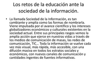 Los retos de la educación ante la
sociedad de la información.
• La llamada Sociedad de la Información, es tan
cambiante y amplia como las formas de nombrarla.
Viene impulsada por el avance científico y los intereses
globalizadores económicos y culturales existentes en la
sociedad actual. Entre sus principales rasgos vemos la
amplia acción que ejerce en nuestras vidas a través de
los medios de comunicación de masas, las redes de
comunicación, TIC… Toda la información se vuelve cada
vez más visual, más rápida, más accesible, con una
difusión masiva en todos los estratos sociales y
económicos, con nuevos canales de comunicación y
cantidades ingentes de fuentes informativas.
 