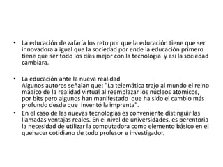 • La educación de zafaría los reto por que la educación tiene que ser
innovadora a igual que la sociedad por ende la educación primero
tiene que ser todo los días mejor con la tecnología y así la sociedad
cambiara.
• La educación ante la nueva realidad
Algunos autores señalan que: "La telemática trajo al mundo el reino
mágico de la realidad virtual al reemplazar los núcleos atómicos,
por bits pero algunos han manifestado que ha sido el cambio más
profundo desde que inventó la imprenta".
• En el caso de las nuevas tecnologías es conveniente distinguir las
llamadas ventajas reales. En el nivel de universidades, es perentoria
la necesidad de utilizar la computadora como elemento básico en el
quehacer cotidiano de todo profesor e investigador.
 