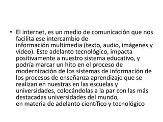 • El internet, es un medio de comunicación que nos
facilita ese intercambio de
información multimedia (texto, audio, imágenes y
vídeo). Este adelanto tecnológico, impacta
positivamente a nuestro sistema educativo, y
podría marcar un hito en el proceso de
modernización de los sistemas de información de
los procesos de enseñanza aprendizaje que se
realizan en nuestras en las escuelas y
universidades, colocándolas a la par con las más
destacadas universidades del mundo,
en materia de adelanto científico y tecnológico
 