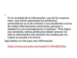•
En la sociedad de la información, uno de los mayores
retos que tienen planteado los profesores
universitarios es el de orientar a sus estudiantes acerca
de cuáles informaciones seleccionar, procesar y
adaptarla a sus investigaciones o trabajos." Para lograr
ese cometido, dichos profesores deben conocer no
sólo la información sino también los medios por los
cuales se accede a la misma.
Aquí delejo un link para mas información.
https://www.youtube.com/watch?v=RXvt8OJ1d5s
 