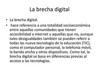 La brecha digital
• La brecha digital.
• hace referencia a una totalidad socioeconómica
entre aquellas comunidades que tienen
accesibilidad a internet y aquellas que no, aunque
tales desigualdades también se pueden referir a
todas las nueva tecnología de la educación (TIC),
como el computador personal, la telefonía móvil,
la banda ancha y otros dispositivos. Como tal, la
brecha digital se basa en diferencias previas al
acceso a las tecnologías.
 