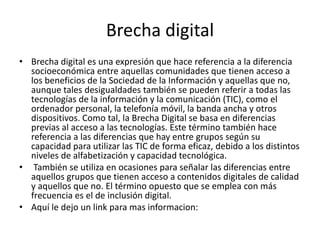 Brecha digital
• Brecha digital es una expresión que hace referencia a la diferencia
socioeconómica entre aquellas comunidades que tienen acceso a
los beneficios de la Sociedad de la Información y aquellas que no,
aunque tales desigualdades también se pueden referir a todas las
tecnologías de la información y la comunicación (TIC), como el
ordenador personal, la telefonía móvil, la banda ancha y otros
dispositivos. Como tal, la Brecha Digital se basa en diferencias
previas al acceso a las tecnologías. Este término también hace
referencia a las diferencias que hay entre grupos según su
capacidad para utilizar las TIC de forma eficaz, debido a los distintos
niveles de alfabetización y capacidad tecnológica.
• También se utiliza en ocasiones para señalar las diferencias entre
aquellos grupos que tienen acceso a contenidos digitales de calidad
y aquellos que no. El término opuesto que se emplea con más
frecuencia es el de inclusión digital.
• Aquí le dejo un link para mas informacion:
 
