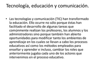 Tecnología, educación y comunicación.
• Las tecnologías y comunicación (TIC) han transformado
la educación. Ello ocurre no sólo porque éstas han
facilitado el desarrollo de algunas tareas que
comúnmente realizan los profesores, los alumnos y los
administradores sino porque también han abierto
oportunidades para modificar tanto los ambientes de
aprendizaje en los cuales se llevan a cabo los procesos
educativos así como los métodos empleados para
enseñar y aprender e incluso, cambiar los roles que
anteriormente jugaba cada uno de los actores que
intervenimos en el proceso educativo.
 