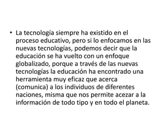 • La tecnología siempre ha existido en el
proceso educativo, pero si lo enfocamos en las
nuevas tecnologías, podemos decir que la
educación se ha vuelto con un enfoque
globalizado, porque a través de las nuevas
tecnologías la educación ha encontrado una
herramienta muy eficaz que acerca
(comunica) a los individuos de diferentes
naciones, misma que nos permite acezar a la
información de todo tipo y en todo el planeta.
 