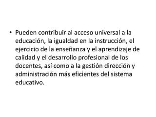 • Pueden contribuir al acceso universal a la
educación, la igualdad en la instrucción, el
ejercicio de la enseñanza y el aprendizaje de
calidad y el desarrollo profesional de los
docentes, así como a la gestión dirección y
administración más eficientes del sistema
educativo.
 