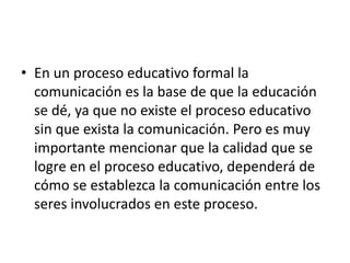 • En un proceso educativo formal la
comunicación es la base de que la educación
se dé, ya que no existe el proceso educativo
sin que exista la comunicación. Pero es muy
importante mencionar que la calidad que se
logre en el proceso educativo, dependerá de
cómo se establezca la comunicación entre los
seres involucrados en este proceso.
 