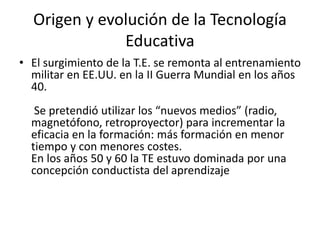 Origen y evolución de la Tecnología
Educativa
• El surgimiento de la T.E. se remonta al entrenamiento
militar en EE.UU. en la II Guerra Mundial en los años
40.
Se pretendió utilizar los “nuevos medios” (radio,
magnetófono, retroproyector) para incrementar la
eficacia en la formación: más formación en menor
tiempo y con menores costes.
En los años 50 y 60 la TE estuvo dominada por una
concepción conductista del aprendizaje
 