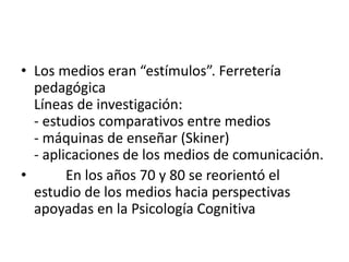 • Los medios eran “estímulos”. Ferretería
pedagógica
Líneas de investigación:
- estudios comparativos entre medios
- máquinas de enseñar (Skiner)
- aplicaciones de los medios de comunicación.
• En los años 70 y 80 se reorientó el
estudio de los medios hacia perspectivas
apoyadas en la Psicología Cognitiva
 