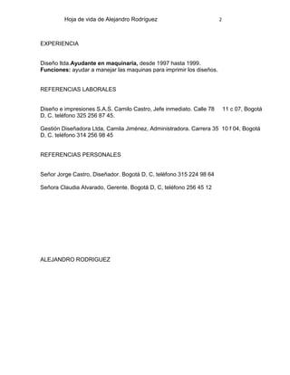 Hoja de vida de Alejandro Rodríguez

2

EXPERIENCIA

Diseño ltda.Ayudante en maquinaria, desde 1997 hasta 1999.
Funciones: ayudar a manejar las maquinas para imprimir los diseños.

REFERENCIAS LABORALES

Diseño e impresiones S.A.S. Camilo Castro, Jefe inmediato. Calle 78
D, C. teléfono 325 256 87 45.

11 c 07, Bogotá

Gestión Diseñadora Ltda, Camila Jiménez, Administradora. Carrera 35 10 f 04, Bogotá
D, C. teléfono 314 256 98 45

REFERENCIAS PERSONALES

Señor Jorge Castro, Diseñador. Bogotá D, C, teléfono 315 224 98 64
Señora Claudia Alvarado, Gerente. Bogotá D, C, teléfono 256 45 12

ALEJANDRO RODRIGUEZ

 