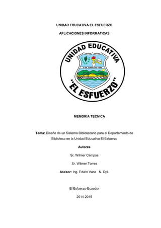 UNIDAD EDUCATIVA EL ESFUERZO
APLICACIONES INFORMATICAS
MEMORIA TECNICA
Tema: Diseño de un Sistema Bibliotecario para el Departamento de
Biblioteca en la Unidad Educativa El Esfuerzo
Autores
Sr. Wilmer Campos
Sr. Wilmer Torres
Asesor: Ing. Edwin Vaca N. DpL
El Esfuerzo-Ecuador
2014-2015
 