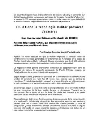 De acuerdo al reporte ruso, el Departamento de Estado, USAID y el Comando Sur
de los Estados Unidos comenzaron su trabajo de "invasión humanitaria" al enviar
al menos 10.000 soldados y contratistas, para controlar, ahora en lugar de la ONU,
el territorio haitiano luego del devastador "terremoto experimental".


  EEUU tiene la tecnología militar provocar
                                desastres

        Por eso no suscribieron el tratado de KIOTO
Antenas del proyecto HAARP, que algunos afirman que puede
utilizarse para modificar el clima.

                              Por Chevige González Marcó/ Patria Grande

Apenas 48 horas después de que el mundo empezara a conocer sobre las
terribles consecuencias generadas por el terremoto de 7,3 grados en la escala de
Ritcher, registrado en Haití, ya Barack Obama anunciaba que 3 mil 500 soldados
estadounidenses partirían de inmediato a Haití a brindar "solidaridad".

La tragedia de Haití generó expresiones inmediatas de cooperación por parte de
decenas de países. El pequeño aeropuerto de Puerto Príncipe colapsó, ya
Estados Unidos tiene control directo del aeropuerto.

Según Roger Searle, profesor de geofísica en la Universidad de Dirham (Reino
Unido) El terremoto de Haití fue 35 veces más potente que la bomba de
Hiroshima. El catedrático también comparó la energía liberada por el terremoto en
el país caribeño con la explosión de medio millón de toneladas de TNT.

Sin embrago, según la tesis de Searle, la energía liberada en el terremoto de Haití
es una centésima de la que estalló durante el devastador Tsunami en la
denominada Banda Aceh, al sur de Asia. Sin duda ese tsunami y su poder
destructor causó una terrible impresión en la humanidad.

Algunos lectores dirán: esos fenómenos son la consecuencia de la contaminación
y la destrucción del planeta; otros dirán: los terremotos siempre han existido y
forman parte de la forma como está constituído nuestro planeta; y otros se
preguntarán ¿estos fenómenos tendrán únicamente causas naturales o alguna
potencia interesada en seguir ocupando espacios estratégicos está detrás de un
plan militar imperial de proporciones inimaginables?
 