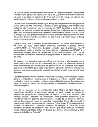 La Fuerza Aérea Estadounidense desarrolla un peligroso proyecto, que parece
sacado de una película de ficción, pero no lo es, y que la comunidad internacional
no sabe si ya está en ejecución. Se trata del proyecto Haarp, un sistema que
puede generar violentos e inesperados cambios en el clima.

La traducción al castellano de las siglas Haarp es: Programa de Investigación de
Aurora Activa de Alta Frecuencia. Funciona a partir del ataque a la ionósfera con
ondas de alta frecuencia con la potencia de 1GW, lanzadas a partir de un
complejo de antenas ubicadas en Alaska. Los estadounidenses habrían logrado
reproducir artificialmente una aurora boreal. Mediante este sistema pueden utilizar
la energía que está presente fuera del espacio terrestre y reconducirla a los fines
de generar bruscos cambios de clima. De esa forma se podrían utilizar al Haarp
como un arma de guerra.

¿Será el Haarp mito o paranoia antiestadounidense?. No, en su resolución de 28
de enero de 1999 sobre medio ambiente, seguridad y política exterior
(A4-0005/1999), el Parlamento Europeo señalaba que el programa HAARP
manipulaba el medio ambiente con fines militares y solicitaba que HAARP y el
organismo europeo, lejano de sospechas de ser antiimperialista, pidió que se
estableciera un convenio internacional que prohibiera el desarrollo de la máquina
del clima.

De acuerdo con investigaciones científicas precedentes y relacionadas con la
manipulación de frecuencias en la ionósfera, se conoce que mediante satélites u
otros instrumentos de reconducción se puede utilizar los llamados hipocampos
que generan los Haarp para otros usos distintos al cambio climático, incluso para
aspectos que no necesariamente son dañinos a la humanidad, como generar capa
de ozono.

Los Haarp potencialmente tendrían también la capacidad, de desintegrar objetos,
generar combustiones espontáneas e inducidas, e incluso cambiar patrones
cerebrales, inducir conductas y producir enfermedades biológicas. Investigaciones
sobre el proyecto Haarp han surgido desde universidades estadounidenses y
centros europeos.

Uno de los pioneros en la investigación sobre Haarp es Nick Begich, un
investigador científico de Anchorage, Alaska, la región donde se ubican las
antenas del proyecto. La investigación de Begich no fue sólo científica, sino
también política. Descubrió las conexiones entre patentes reservadas y de
carácter secreto del gobierno estadounidense, y luego de las empresas conexas
que se iban haciendo cargo de patentes relacionadas. Entre ella denunció el
investigador, habían algunas que se referían a "cómo hacer "Explosiones de tipo
Nuclear sin Radiación", sistemas radiantes de energía, el radar de sobre-
horizonte, sistemas de detección para misiles que lleven cabezas nucleares,
pulsos electromagnéticos antes producidos por armas termonucleares y otros
recursos de la Guerra Espacial".
 