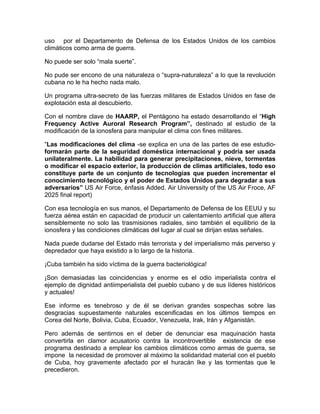 uso por el Departamento de Defensa de los Estados Unidos de los cambios
climáticos como arma de guerra.

No puede ser solo “mala suerte”.

No pude ser encono de una naturaleza o “supra-naturaleza” a lo que la revolución
cubana no le ha hecho nada malo.

Un programa ultra-secreto de las fuerzas militares de Estados Unidos en fase de
explotación esta al descubierto.

Con el nombre clave de HAARP, el Pentágono ha estado desarrollando el “High
Frequency Active Auroral Research Program”, destinado al estudio de la
modificación de la ionosfera para manipular el clima con fines militares.

“Las modificaciones del clima -se explica en una de las partes de ese estudio-
formarán parte de la seguridad doméstica internacional y podría ser usada
unilateralmente. La habilidad para generar precipitaciones, nieve, tormentas
o modificar el espacio exterior, la producción de climas artificiales, todo eso
constituye parte de un conjunto de tecnologías que pueden incrementar el
conocimiento tecnológico y el poder de Estados Unidos para degradar a sus
adversarios” US Air Force, énfasis Added. Air Universsity of the US Air Froce, AF
2025 final report)

Con esa tecnología en sus manos, el Departamento de Defensa de los EEUU y su
fuerza aérea están en capacidad de producir un calentamiento artificial que altera
sensiblemente no solo las trasmisiones radiales, sino también el equilibrio de la
ionosfera y las condiciones climáticas del lugar al cual se dirijan estas señales.

Nada puede dudarse del Estado más terrorista y del imperialismo más perverso y
depredador que haya existido a lo largo de la historia.

¡Cuba también ha sido víctima de la guerra bacteriológica!

¡Son demasiadas las coincidencias y enorme es el odio imperialista contra el
ejemplo de dignidad antiimperialista del pueblo cubano y de sus líderes históricos
y actuales!

Ese informe es tenebroso y de él se derivan grandes sospechas sobre las
desgracias supuestamente naturales escenificadas en los últimos tiempos en
Corea del Norte, Bolivia, Cuba, Ecuador, Venezuela, Irak, Irán y Afganistán.

Pero además de sentirnos en el deber de denunciar esa maquinación hasta
convertirla en clamor acusatorio contra la incontrovertible existencia de ese
programa destinado a emplear los cambios climáticos como armas de guerra, se
impone la necesidad de promover al máximo la solidaridad material con el pueblo
de Cuba, hoy gravemente afectado por el huracán Ike y las tormentas que le
precedieron.
 