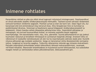 Inimene rohtlates
Parasvöötme rohtlad on pika aja vältel olnud tugevasti mõjutatud inimtegevusest. Stepitasandikud
on olnud sobivateks aladeks rändkarjakasvatajate hõimudele. Taolised suured rahvaste rändamised
toimusid harilikult võrdlemisi aeglaselt. Püstitati jurtad ja elati üle karm talv. Edasi liiguti siis, kui
karjamaad olid end ammendanud ning veevarud otsas. Oma tänapäevase ilme on kuivstepi-ja
poolkõrbealad Ukrainas, Venemaal ja Kasahstanis saanud kõigepealt rändkarjakasvatajatelt ja
sõdalastelt, hiljem lisandus sellele pikaajalise põlluharimise mõju. Stepivööndi põhjaosas ja
metsastepis, kus levivad huumusrikkad mullad, on mitmete sajandite kestel tegeldud
maaviljelusega. Siin kasvatatakse maisi, nisu, otra, päevalille. Suured põllumassiivid on aja jooksul
huumusest vaesunud ja kevadised vihmasajud on uuristanud maapinda uhtorge. Erosiooni tõttu on
vähenenud nii looduslike taimekoosluste all olev kui ka maaviljeluseks sobivate alade pind. Kunstlik
niisutus põhjustab aga muldade sooldumist. Seega on halvenenud rohtla ökosüsteemide normaalne
talitus. Langenud on teravilja saagikus. Toiduvilja vähenemine mõjutab aga inimeste elukvaliteeti.
Paljudes stepivööndi piirkondades leidub tööstuslikult tähtsaid maavarasid(kivisüsi, rauamaak,
värvilised metallid). Maavarade leiukohtadesse on kujunenud suured tööstusasulad, kus sulatatakse
maagist metalli ja valmistatakse sellest põllutöömasinaid, tööstusseadmeid jpm.
 