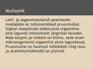 Mullastik
Leht- ja segametsavööndi peamisteks
muldadeks on toitainerohked pruunmullad.
Sügisel maapinnale ladestunud orgaaniline
aine laguneb intensiivselt järgmisel kevadel.
Mida soojem ja niiskem on kliima, seda enam
mikroorganismid orgaanilist ainet lagundavad.
Pruunmullas on huumust mõõdukalt ning raua-
ja alumiiniumiühendid on püsivad.
 