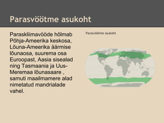 Parasvöötme asukoht
                            Parasvöötme asukoht
Paraskliimavööde hõlmab
Põhja-Ameerika keskosa,
Lõuna-Ameerika äärmise
lõunaosa, suurema osa
Euroopast, Aasia sisealad
ning Tasmaania ja Uus-
Meremaa lõunasaare ,
samuti maailmamere alad
nimetatud mandrialade
vahel.
 
