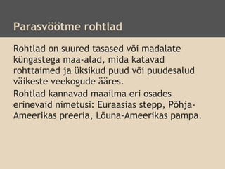 Parasvöötme rohtlad
Rohtlad on suured tasased või madalate
küngastega maa-alad, mida katavad
rohttaimed ja üksikud puud või puudesalud
väikeste veekogude ääres.
Rohtlad kannavad maailma eri osades
erinevaid nimetusi: Euraasias stepp, Põhja-
Ameerikas preeria, Lõuna-Ameerikas pampa.
 