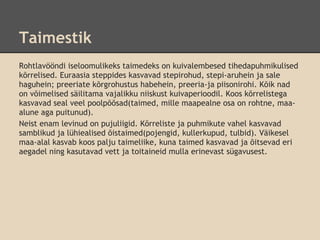 Taimestik
Rohtlavööndi iseloomulikeks taimedeks on kuivalembesed tihedapuhmikulised
kõrrelised. Euraasia steppides kasvavad stepirohud, stepi-aruhein ja sale
haguhein; preeriate kõrgrohustus habehein, preeria-ja piisonirohi. Kõik nad
on võimelised säilitama vajalikku niiskust kuivaperioodil. Koos kõrrelistega
kasvavad seal veel poolpõõsad(taimed, mille maapealne osa on rohtne, maa-
alune aga puitunud).
Neist enam levinud on pujuliigid. Kõrreliste ja puhmikute vahel kasvavad
samblikud ja lühiealised õistaimed(pojengid, kullerkupud, tulbid). Väikesel
maa-alal kasvab koos palju taimeliike, kuna taimed kasvavad ja õitsevad eri
aegadel ning kasutavad vett ja toitaineid mulla erinevast sügavusest.
 