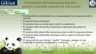 Características de la interacción huésped –
parásito y la posible causación de enfermedad
 El desarrollo de enfermedad no es necesariamente la consecuencia de la
relación
 El parásito busca nutrientes
 El parásito busca un nicho para evadir la competencia
 El parásito debe desarrollar mecanismos especiales para entrar al
huésped
 El parásito debe desarrollar mecanismos para evadir la respuesta inmune
 El parásito debe desarrollar estrategias para la supervivencia por fuera
del huésped
 El desarrollo de una relación “estable” huésped – parásito es más
sostenible en términos ecológicos y evolutivos
Agente Huésped
Garrapata Bovino
Virus aftoso Célula epitelial
(Benavides, 2015)
 