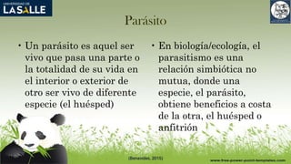 Parásito
• Un parásito es aquel ser
vivo que pasa una parte o
la totalidad de su vida en
el interior o exterior de
otro ser vivo de diferente
especie (el huésped)
• En biología/ecología, el
parasitismo es una
relación simbiótica no
mutua, donde una
especie, el parásito,
obtiene beneficios a costa
de la otra, el huésped o
anfitrión
(Benavides, 2015)
 
