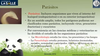 Parásitos
• Parásitos: Incluyen organismos que viven al interno del
huésped (endoparásitos) o en su exterior (ectoparásitos)
• En un sentido amplio, todos los patógenos pudieran ser
clasificados como parásitos, incluyendo virus, procariotes
(bacterias) y eucariotes
• Por conveniencia en las ciencias médicas y veterinarias se
ha dividido el estudio de los organismos parásitos:
– La Microbiología estudia los virus, los procariotas y los hongos
– La Parasitología estudia protozoos, helmintos (trematodos,
cestodos, nematodos) y artrópodos. Algunos incluyen en esto a
los protistas (algas)
(Benavides, 2015)
 