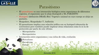 Parasitismo
• El parasitismo es una interacción biológica entre organismos de diferentes
especies, el organismo que lo aloja (huésped) y EL PARÁSITO
• Huésped: (definición DRAE) Biol. Vegetal o animal en cuyo cuerpo se aloja un
parásito.
• Hospedero, Hospedador !?, Anfitrión
• El parasitismo implica una relación trófica con su huésped (obtención de
nutrientes) pero también puede implicar otras relaciones como lo es la de
protección por parte de este último.
– Microparásitos
– Macroparásitos
• Interacción entre organismos y sus ciclos de vida, evolución
– Mutualismo
– Parasitismo
– Foresis
(Benavides, 2015)
 