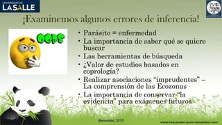 ¡Examinemos algunos errores de inferencia!
• Parásito = enfermedad
• La importancia de saber qué se quiere
buscar
• Las herramientas de búsqueda
• ¿Valor de estudios basados en
coprología?
• Realizar asociaciones “imprudentes” –
La comprensión de las Ecozonas
• La importancia de conservar “la
evidencia” para exámenes futuros
(Benavides, 2017)
 
