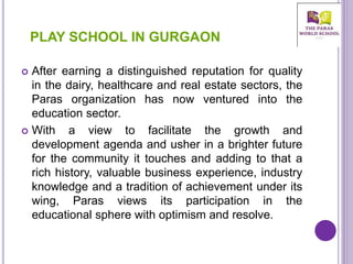  After earning a distinguished reputation for quality
in the dairy, healthcare and real estate sectors, the
Paras organization has now ventured into the
education sector.
 With a view to facilitate the growth and
development agenda and usher in a brighter future
for the community it touches and adding to that a
rich history, valuable business experience, industry
knowledge and a tradition of achievement under its
wing, Paras views its participation in the
educational sphere with optimism and resolve.
PLAY SCHOOL IN GURGAON
 