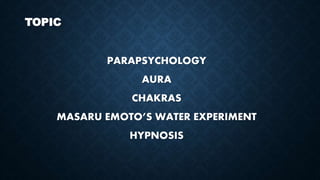 TOPIC
PARAPSYCHOLOGY
AURA
CHAKRAS
MASARU EMOTO’S WATER EXPERIMENT
HYPNOSIS
 