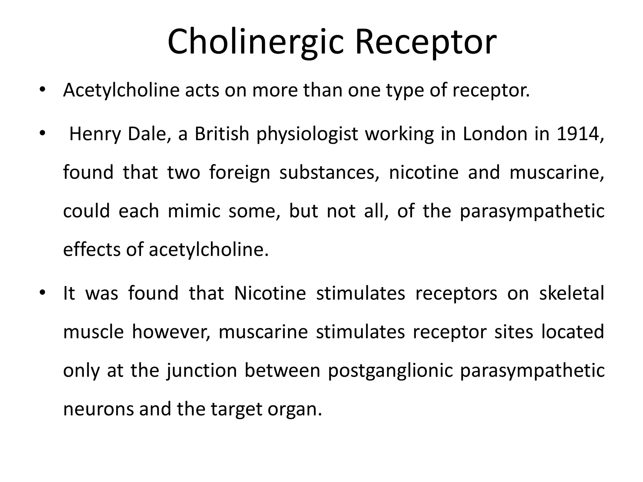 Cholinergic Receptor
• Acetylcholine acts on more than one type of receptor.
• Henry Dale, a British physiologist working in London in 1914,
found that two foreign substances, nicotine and muscarine,
could each mimic some, but not all, of the parasympathetic
effects of acetylcholine.
• It was found that Nicotine stimulates receptors on skeletal
muscle however, muscarine stimulates receptor sites located
only at the junction between postganglionic parasympathetic
neurons and the target organ.
 
